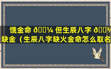 饿金命 🐼 但生辰八字 🌾 不缺金（生辰八字缺火金命怎么取名字）